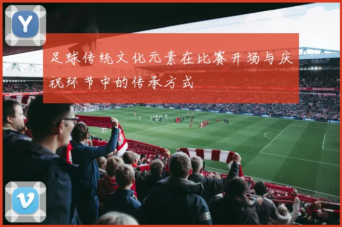足球传统文化元素在比赛开场与庆祝环节中的传承方式